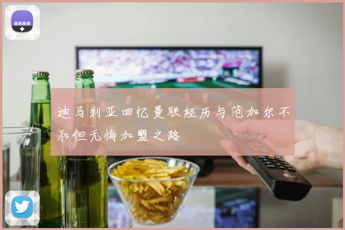 迪马利亚回忆曼联经历与范加尔不和但无悔加盟之路