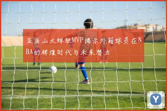 亚历山大蝉联MVP揭示外籍球员在NBA的辉煌时代与未来潜力