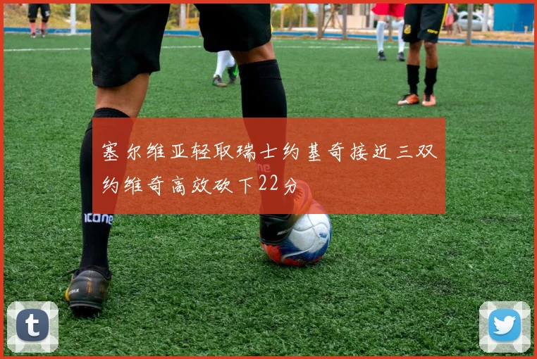 塞尔维亚轻取瑞士约基奇接近三双约维奇高效砍下22分
