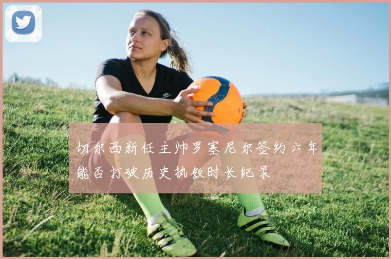 切尔西新任主帅罗塞尼尔签约六年能否打破历史执教时长纪录