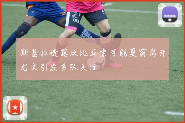 斯基拉透露坎比亚索可能夏窗离开尤文引发多队关注