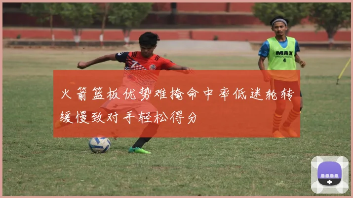 火箭篮板优势难掩命中率低迷轮转缓慢致对手轻松得分