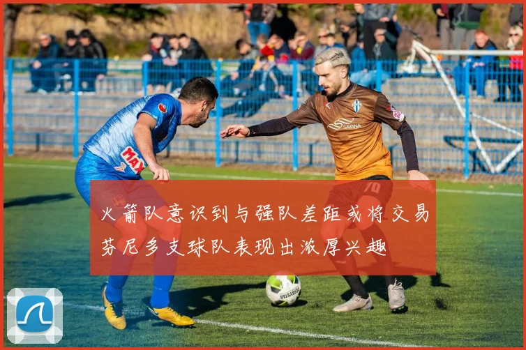 火箭队意识到与强队差距或将交易芬尼多支球队表现出浓厚兴趣