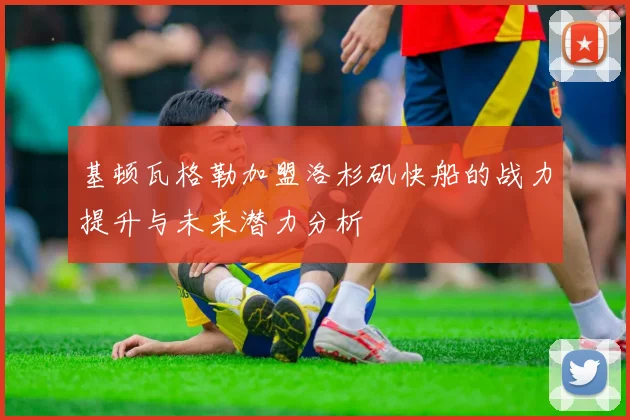 基顿瓦格勒加盟洛杉矶快船的战力提升与未来潜力分析