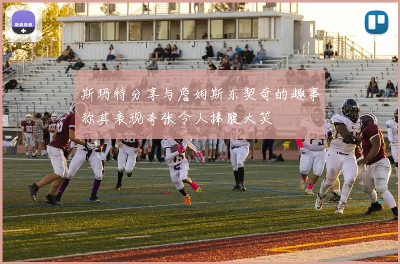 斯玛特分享与詹姆斯东契奇的趣事称其表现夸张令人捧腹大笑