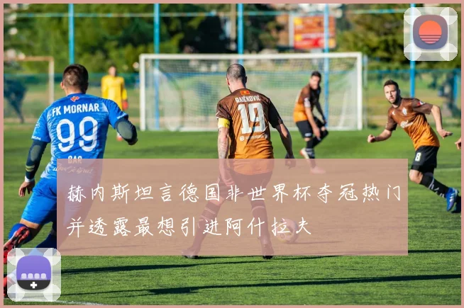 赫内斯坦言德国非世界杯夺冠热门并透露最想引进阿什拉夫