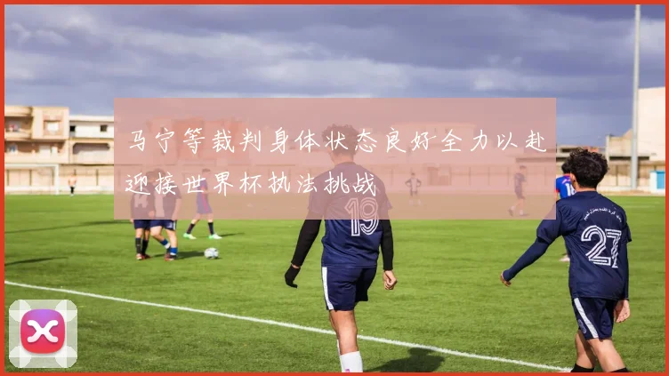 马宁等裁判身体状态良好全力以赴迎接世界杯执法挑战