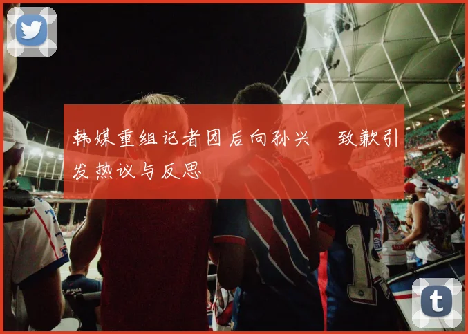 韩媒重组记者团后向孙兴慜致歉引发热议与反思