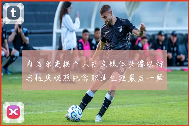 内马尔更换个人社交媒体头像以标志性庆祝照纪念职业生涯最后一舞