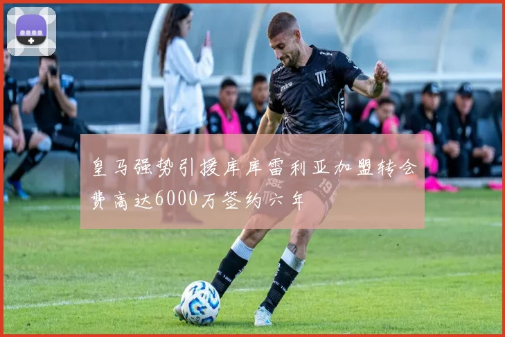 皇马强势引援库库雷利亚加盟转会费高达6000万签约六年