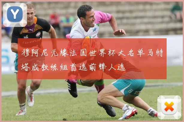 穆阿尼无缘法国世界杯大名单马特塔成教练组首选前锋人选