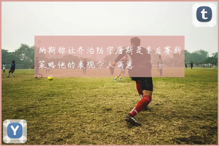 纳斯称让乔治防守唐斯是季后赛新策略他的表现令人满意