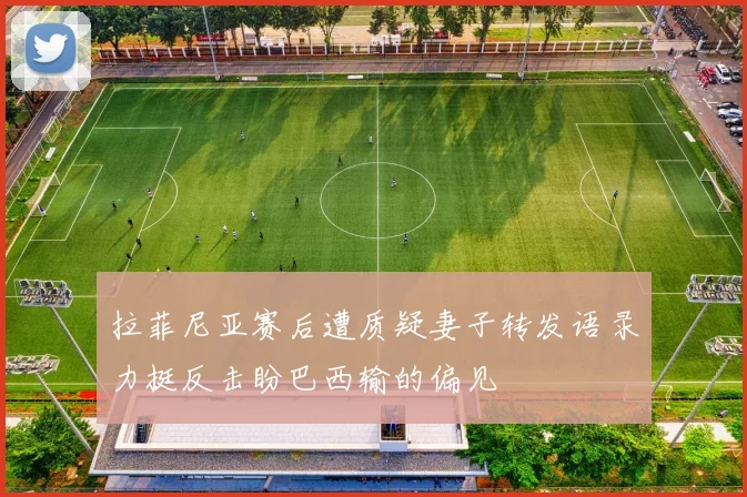 拉菲尼亚赛后遭质疑妻子转发语录力挺反击盼巴西输的偏见