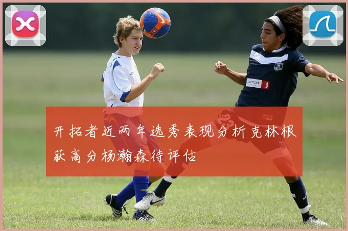 开拓者近两年选秀表现分析克林根获高分杨瀚森待评估