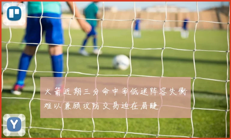 火箭近期三分命中率低迷阵容失衡难以兼顾攻防交易迫在眉睫