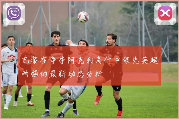 巴黎在争夺阿克利乌什中领先英超两强的最新动态分析