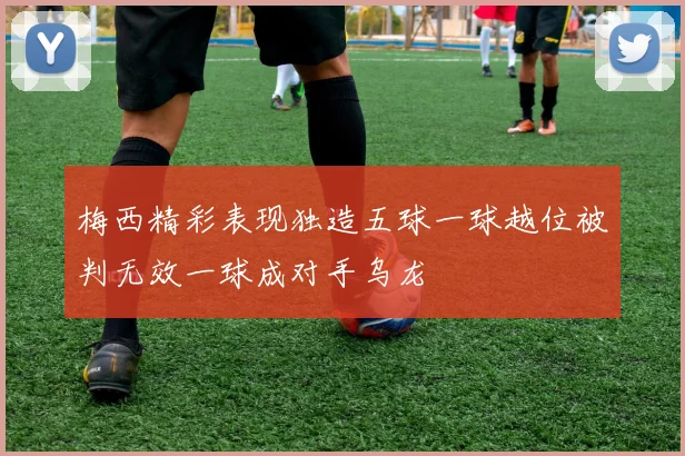 梅西精彩表现独造五球一球越位被判无效一球成对手乌龙