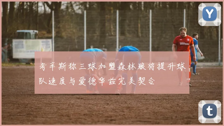 考辛斯称三球加盟森林狼将提升球队速度与爱德华兹完美契合