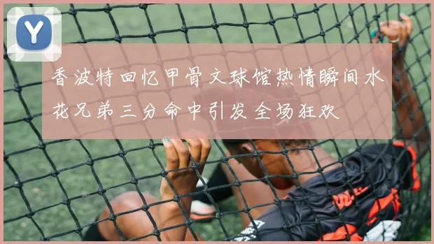 香波特回忆甲骨文球馆热情瞬间水花兄弟三分命中引发全场狂欢