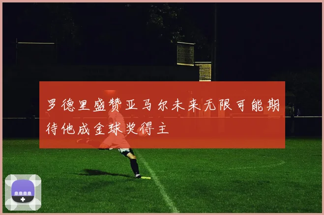 罗德里盛赞亚马尔未来无限可能期待他成金球奖得主