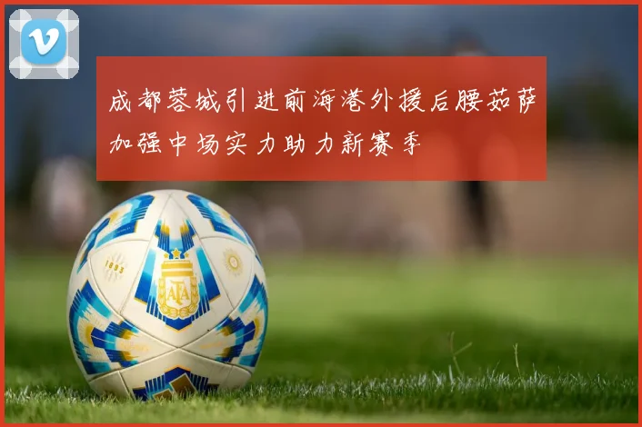 成都蓉城引进前海港外援后腰茹萨加强中场实力助力新赛季