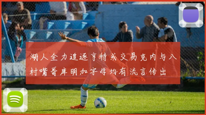 湖人全力追逐亨特或交易克内与八村嘴哥库明加字母均有流言传出